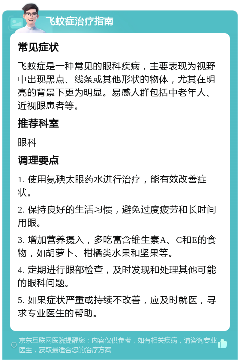 飞蚊症治疗指南 常见症状 飞蚊症是一种常见的眼科疾病，主要表现为视野中出现黑点、线条或其他形状的物体，尤其在明亮的背景下更为明显。易感人群包括中老年人、近视眼患者等。 推荐科室 眼科 调理要点 1. 使用氨碘太眼药水进行治疗，能有效改善症状。 2. 保持良好的生活习惯，避免过度疲劳和长时间用眼。 3. 增加营养摄入，多吃富含维生素A、C和E的食物，如胡萝卜、柑橘类水果和坚果等。 4. 定期进行眼部检查，及时发现和处理其他可能的眼科问题。 5. 如果症状严重或持续不改善，应及时就医，寻求专业医生的帮助。