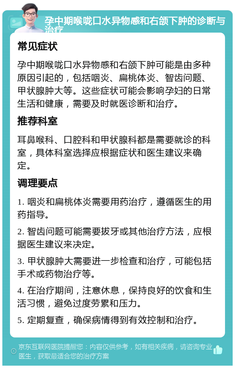 孕中期喉咙口水异物感和右颌下肿的诊断与治疗 常见症状 孕中期喉咙口水异物感和右颌下肿可能是由多种原因引起的，包括咽炎、扁桃体炎、智齿问题、甲状腺肿大等。这些症状可能会影响孕妇的日常生活和健康，需要及时就医诊断和治疗。 推荐科室 耳鼻喉科、口腔科和甲状腺科都是需要就诊的科室，具体科室选择应根据症状和医生建议来确定。 调理要点 1. 咽炎和扁桃体炎需要用药治疗，遵循医生的用药指导。 2. 智齿问题可能需要拔牙或其他治疗方法，应根据医生建议来决定。 3. 甲状腺肿大需要进一步检查和治疗，可能包括手术或药物治疗等。 4. 在治疗期间，注意休息，保持良好的饮食和生活习惯，避免过度劳累和压力。 5. 定期复查，确保病情得到有效控制和治疗。