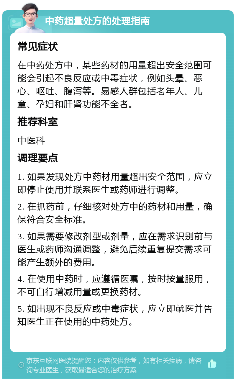 中药超量处方的处理指南 常见症状 在中药处方中，某些药材的用量超出安全范围可能会引起不良反应或中毒症状，例如头晕、恶心、呕吐、腹泻等。易感人群包括老年人、儿童、孕妇和肝肾功能不全者。 推荐科室 中医科 调理要点 1. 如果发现处方中药材用量超出安全范围，应立即停止使用并联系医生或药师进行调整。 2. 在抓药前，仔细核对处方中的药材和用量，确保符合安全标准。 3. 如果需要修改剂型或剂量，应在需求识别前与医生或药师沟通调整，避免后续重复提交需求可能产生额外的费用。 4. 在使用中药时，应遵循医嘱，按时按量服用，不可自行增减用量或更换药材。 5. 如出现不良反应或中毒症状，应立即就医并告知医生正在使用的中药处方。