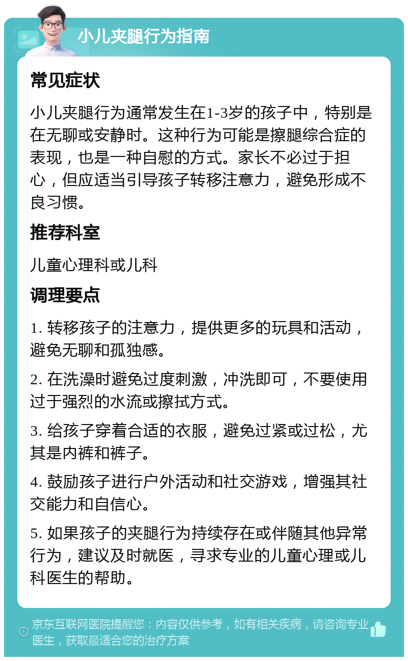 小儿夹腿行为指南 常见症状 小儿夹腿行为通常发生在1-3岁的孩子中，特别是在无聊或安静时。这种行为可能是擦腿综合症的表现，也是一种自慰的方式。家长不必过于担心，但应适当引导孩子转移注意力，避免形成不良习惯。 推荐科室 儿童心理科或儿科 调理要点 1. 转移孩子的注意力，提供更多的玩具和活动，避免无聊和孤独感。 2. 在洗澡时避免过度刺激，冲洗即可，不要使用过于强烈的水流或擦拭方式。 3. 给孩子穿着合适的衣服，避免过紧或过松，尤其是内裤和裤子。 4. 鼓励孩子进行户外活动和社交游戏，增强其社交能力和自信心。 5. 如果孩子的夹腿行为持续存在或伴随其他异常行为，建议及时就医，寻求专业的儿童心理或儿科医生的帮助。