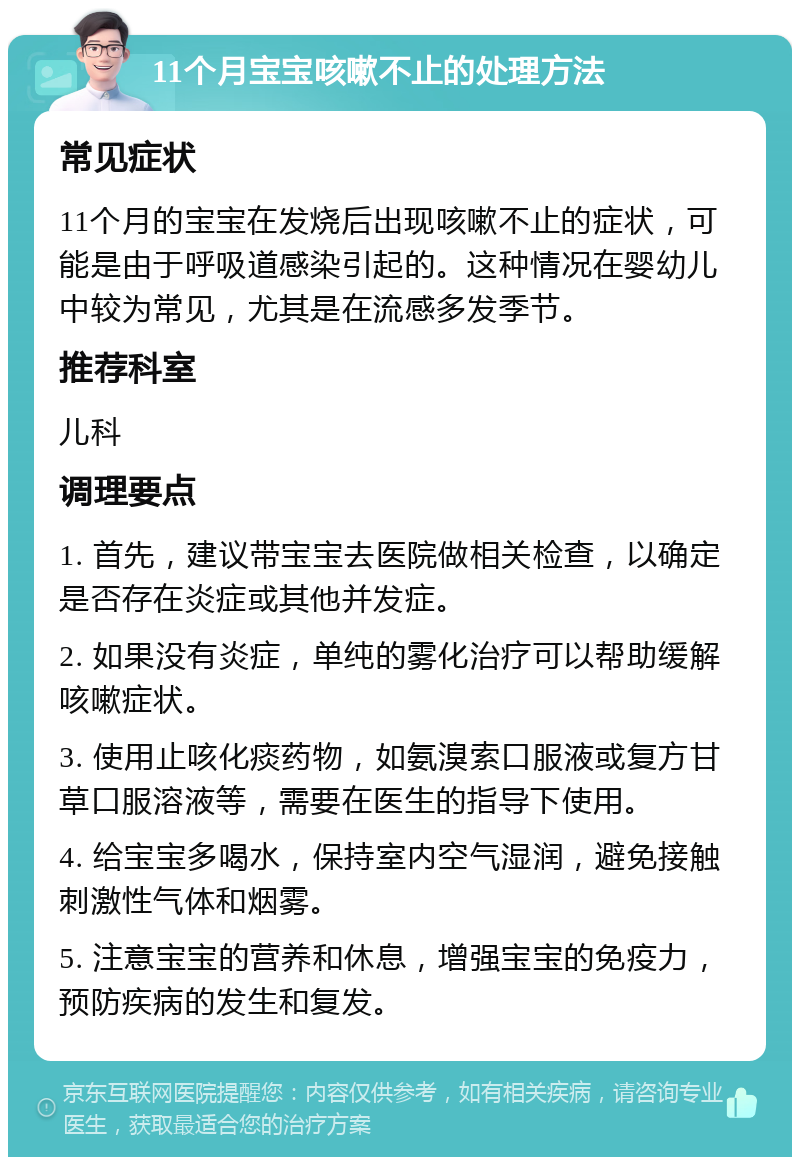 11个月宝宝咳嗽不止的处理方法 常见症状 11个月的宝宝在发烧后出现咳嗽不止的症状，可能是由于呼吸道感染引起的。这种情况在婴幼儿中较为常见，尤其是在流感多发季节。 推荐科室 儿科 调理要点 1. 首先，建议带宝宝去医院做相关检查，以确定是否存在炎症或其他并发症。 2. 如果没有炎症，单纯的雾化治疗可以帮助缓解咳嗽症状。 3. 使用止咳化痰药物，如氨溴索口服液或复方甘草口服溶液等，需要在医生的指导下使用。 4. 给宝宝多喝水，保持室内空气湿润，避免接触刺激性气体和烟雾。 5. 注意宝宝的营养和休息，增强宝宝的免疫力，预防疾病的发生和复发。