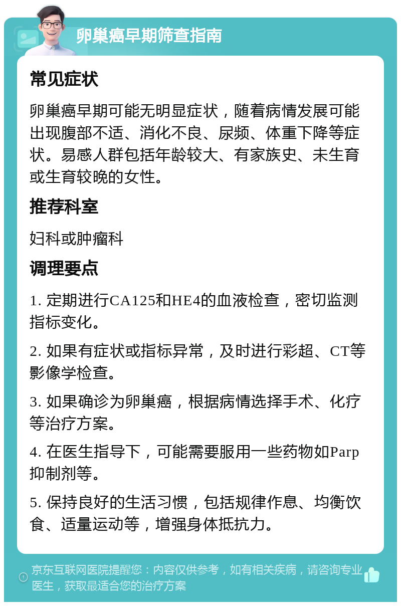 卵巢癌早期筛查指南 常见症状 卵巢癌早期可能无明显症状，随着病情发展可能出现腹部不适、消化不良、尿频、体重下降等症状。易感人群包括年龄较大、有家族史、未生育或生育较晚的女性。 推荐科室 妇科或肿瘤科 调理要点 1. 定期进行CA125和HE4的血液检查，密切监测指标变化。 2. 如果有症状或指标异常，及时进行彩超、CT等影像学检查。 3. 如果确诊为卵巢癌，根据病情选择手术、化疗等治疗方案。 4. 在医生指导下，可能需要服用一些药物如Parp抑制剂等。 5. 保持良好的生活习惯，包括规律作息、均衡饮食、适量运动等，增强身体抵抗力。