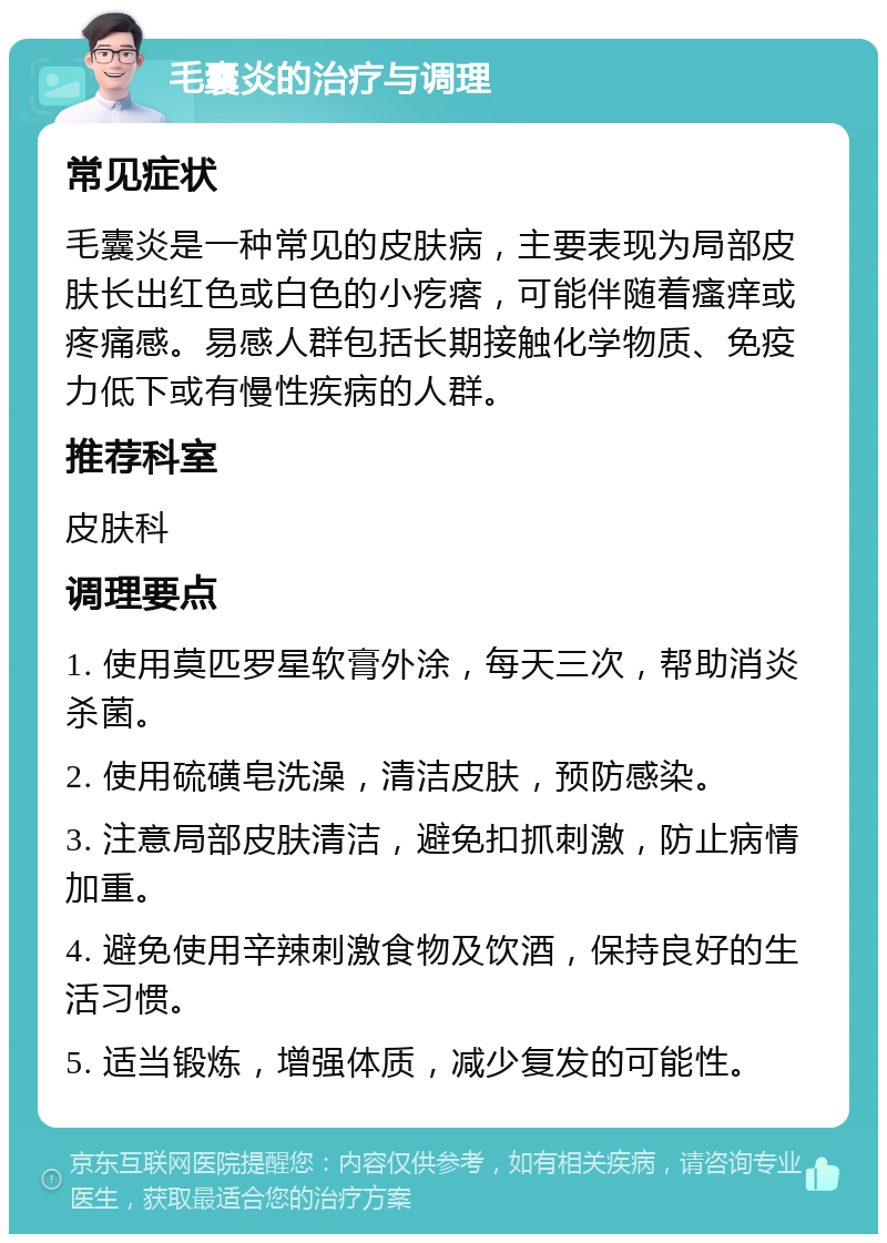 毛囊炎的治疗与调理 常见症状 毛囊炎是一种常见的皮肤病，主要表现为局部皮肤长出红色或白色的小疙瘩，可能伴随着瘙痒或疼痛感。易感人群包括长期接触化学物质、免疫力低下或有慢性疾病的人群。 推荐科室 皮肤科 调理要点 1. 使用莫匹罗星软膏外涂，每天三次，帮助消炎杀菌。 2. 使用硫磺皂洗澡，清洁皮肤，预防感染。 3. 注意局部皮肤清洁，避免扣抓刺激，防止病情加重。 4. 避免使用辛辣刺激食物及饮酒，保持良好的生活习惯。 5. 适当锻炼，增强体质，减少复发的可能性。