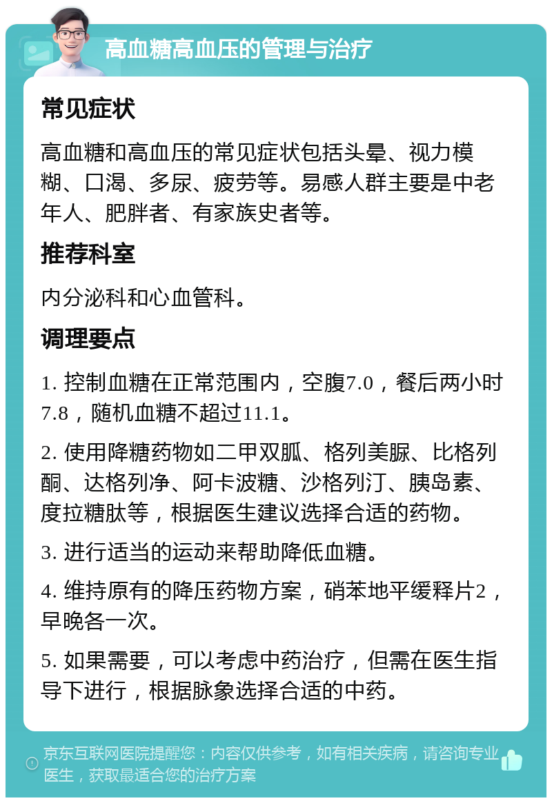 高血糖高血压的管理与治疗 常见症状 高血糖和高血压的常见症状包括头晕、视力模糊、口渴、多尿、疲劳等。易感人群主要是中老年人、肥胖者、有家族史者等。 推荐科室 内分泌科和心血管科。 调理要点 1. 控制血糖在正常范围内，空腹7.0，餐后两小时7.8，随机血糖不超过11.1。 2. 使用降糖药物如二甲双胍、格列美脲、比格列酮、达格列净、阿卡波糖、沙格列汀、胰岛素、度拉糖肽等，根据医生建议选择合适的药物。 3. 进行适当的运动来帮助降低血糖。 4. 维持原有的降压药物方案，硝苯地平缓释片2，早晚各一次。 5. 如果需要，可以考虑中药治疗，但需在医生指导下进行，根据脉象选择合适的中药。