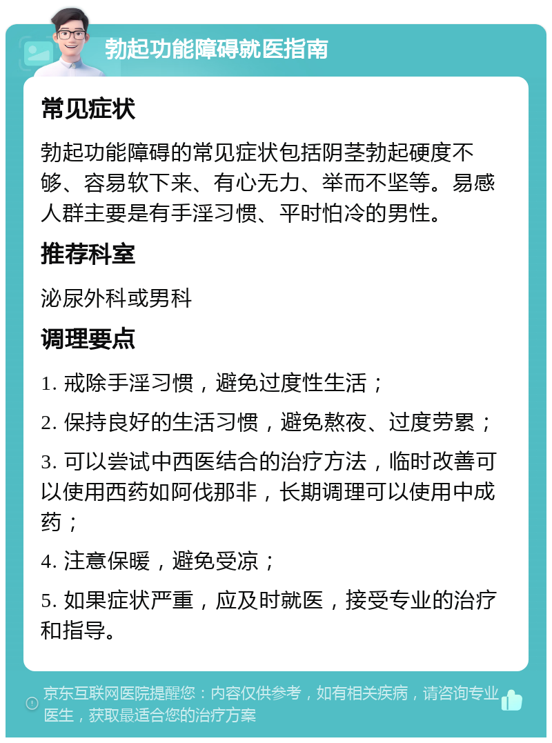 勃起功能障碍就医指南 常见症状 勃起功能障碍的常见症状包括阴茎勃起硬度不够、容易软下来、有心无力、举而不坚等。易感人群主要是有手淫习惯、平时怕冷的男性。 推荐科室 泌尿外科或男科 调理要点 1. 戒除手淫习惯，避免过度性生活； 2. 保持良好的生活习惯，避免熬夜、过度劳累； 3. 可以尝试中西医结合的治疗方法，临时改善可以使用西药如阿伐那非，长期调理可以使用中成药； 4. 注意保暖，避免受凉； 5. 如果症状严重，应及时就医，接受专业的治疗和指导。