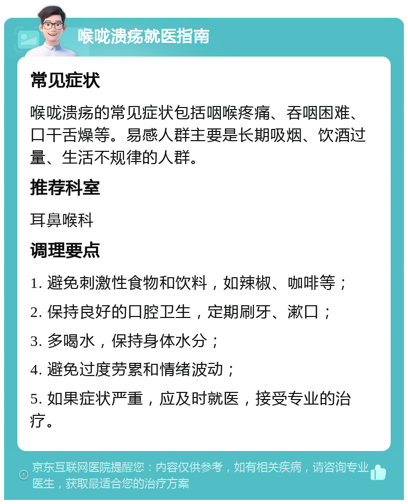 喉咙溃疡就医指南 常见症状 喉咙溃疡的常见症状包括咽喉疼痛、吞咽困难、口干舌燥等。易感人群主要是长期吸烟、饮酒过量、生活不规律的人群。 推荐科室 耳鼻喉科 调理要点 1. 避免刺激性食物和饮料，如辣椒、咖啡等； 2. 保持良好的口腔卫生，定期刷牙、漱口； 3. 多喝水，保持身体水分； 4. 避免过度劳累和情绪波动； 5. 如果症状严重，应及时就医，接受专业的治疗。