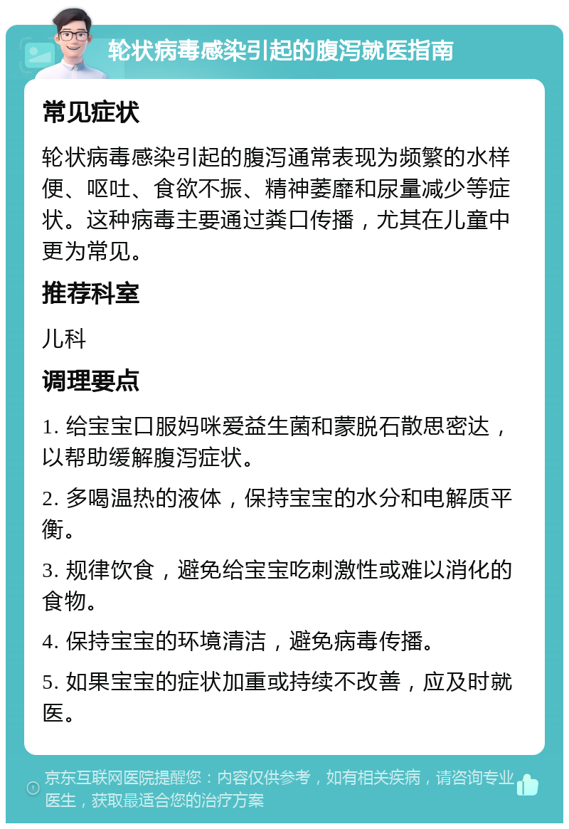 轮状病毒感染引起的腹泻就医指南 常见症状 轮状病毒感染引起的腹泻通常表现为频繁的水样便、呕吐、食欲不振、精神萎靡和尿量减少等症状。这种病毒主要通过粪口传播，尤其在儿童中更为常见。 推荐科室 儿科 调理要点 1. 给宝宝口服妈咪爱益生菌和蒙脱石散思密达，以帮助缓解腹泻症状。 2. 多喝温热的液体，保持宝宝的水分和电解质平衡。 3. 规律饮食，避免给宝宝吃刺激性或难以消化的食物。 4. 保持宝宝的环境清洁，避免病毒传播。 5. 如果宝宝的症状加重或持续不改善，应及时就医。