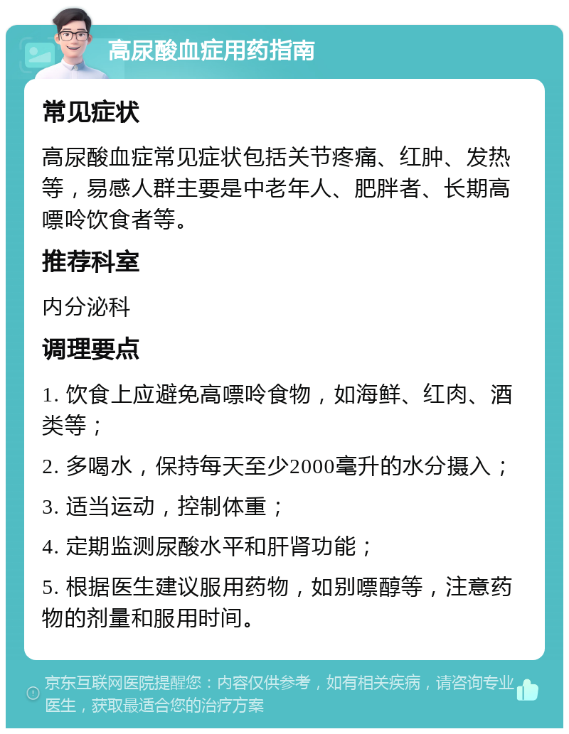 高尿酸血症用药指南 常见症状 高尿酸血症常见症状包括关节疼痛、红肿、发热等，易感人群主要是中老年人、肥胖者、长期高嘌呤饮食者等。 推荐科室 内分泌科 调理要点 1. 饮食上应避免高嘌呤食物，如海鲜、红肉、酒类等； 2. 多喝水，保持每天至少2000毫升的水分摄入； 3. 适当运动，控制体重； 4. 定期监测尿酸水平和肝肾功能； 5. 根据医生建议服用药物，如别嘌醇等，注意药物的剂量和服用时间。