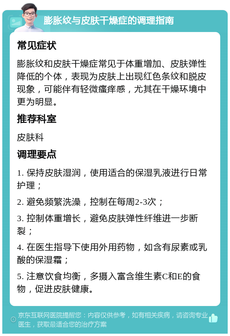 膨胀纹与皮肤干燥症的调理指南 常见症状 膨胀纹和皮肤干燥症常见于体重增加、皮肤弹性降低的个体，表现为皮肤上出现红色条纹和脱皮现象，可能伴有轻微瘙痒感，尤其在干燥环境中更为明显。 推荐科室 皮肤科 调理要点 1. 保持皮肤湿润，使用适合的保湿乳液进行日常护理； 2. 避免频繁洗澡，控制在每周2-3次； 3. 控制体重增长，避免皮肤弹性纤维进一步断裂； 4. 在医生指导下使用外用药物，如含有尿素或乳酸的保湿霜； 5. 注意饮食均衡，多摄入富含维生素C和E的食物，促进皮肤健康。