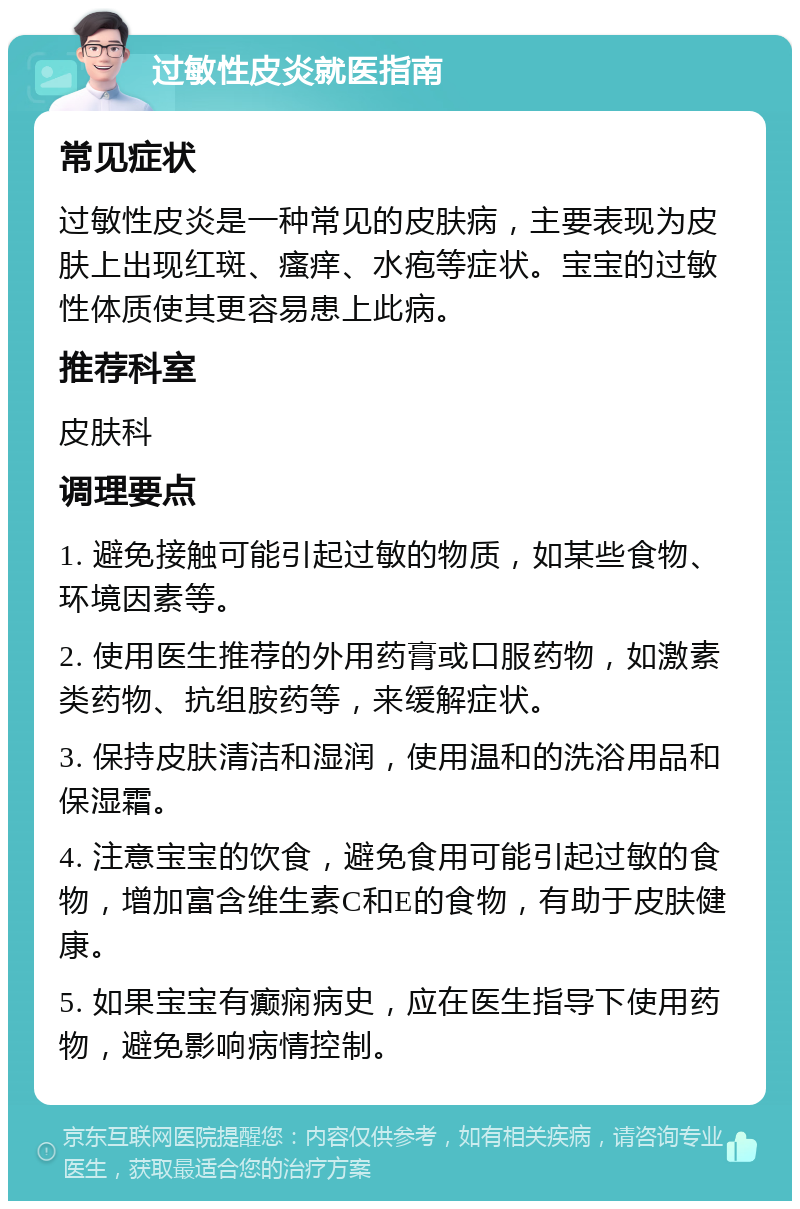 过敏性皮炎就医指南 常见症状 过敏性皮炎是一种常见的皮肤病，主要表现为皮肤上出现红斑、瘙痒、水疱等症状。宝宝的过敏性体质使其更容易患上此病。 推荐科室 皮肤科 调理要点 1. 避免接触可能引起过敏的物质，如某些食物、环境因素等。 2. 使用医生推荐的外用药膏或口服药物，如激素类药物、抗组胺药等，来缓解症状。 3. 保持皮肤清洁和湿润，使用温和的洗浴用品和保湿霜。 4. 注意宝宝的饮食，避免食用可能引起过敏的食物，增加富含维生素C和E的食物，有助于皮肤健康。 5. 如果宝宝有癫痫病史，应在医生指导下使用药物，避免影响病情控制。