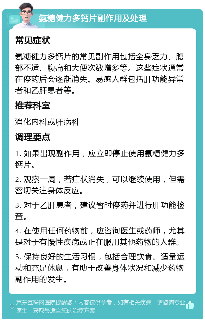 氨糖健力多钙片副作用及处理 常见症状 氨糖健力多钙片的常见副作用包括全身乏力、腹部不适、腹痛和大便次数增多等。这些症状通常在停药后会逐渐消失。易感人群包括肝功能异常者和乙肝患者等。 推荐科室 消化内科或肝病科 调理要点 1. 如果出现副作用，应立即停止使用氨糖健力多钙片。 2. 观察一周，若症状消失，可以继续使用，但需密切关注身体反应。 3. 对于乙肝患者，建议暂时停药并进行肝功能检查。 4. 在使用任何药物前，应咨询医生或药师，尤其是对于有慢性疾病或正在服用其他药物的人群。 5. 保持良好的生活习惯，包括合理饮食、适量运动和充足休息，有助于改善身体状况和减少药物副作用的发生。