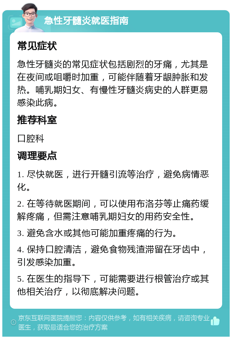 急性牙髓炎就医指南 常见症状 急性牙髓炎的常见症状包括剧烈的牙痛，尤其是在夜间或咀嚼时加重，可能伴随着牙龈肿胀和发热。哺乳期妇女、有慢性牙髓炎病史的人群更易感染此病。 推荐科室 口腔科 调理要点 1. 尽快就医，进行开髓引流等治疗，避免病情恶化。 2. 在等待就医期间，可以使用布洛芬等止痛药缓解疼痛，但需注意哺乳期妇女的用药安全性。 3. 避免含水或其他可能加重疼痛的行为。 4. 保持口腔清洁，避免食物残渣滞留在牙齿中，引发感染加重。 5. 在医生的指导下，可能需要进行根管治疗或其他相关治疗，以彻底解决问题。