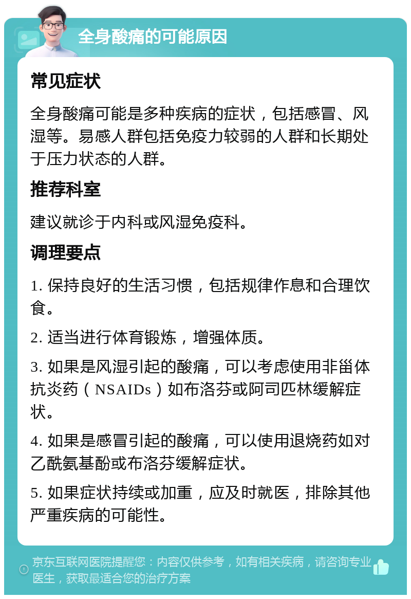 全身酸痛的可能原因 常见症状 全身酸痛可能是多种疾病的症状，包括感冒、风湿等。易感人群包括免疫力较弱的人群和长期处于压力状态的人群。 推荐科室 建议就诊于内科或风湿免疫科。 调理要点 1. 保持良好的生活习惯，包括规律作息和合理饮食。 2. 适当进行体育锻炼，增强体质。 3. 如果是风湿引起的酸痛，可以考虑使用非甾体抗炎药（NSAIDs）如布洛芬或阿司匹林缓解症状。 4. 如果是感冒引起的酸痛，可以使用退烧药如对乙酰氨基酚或布洛芬缓解症状。 5. 如果症状持续或加重，应及时就医，排除其他严重疾病的可能性。