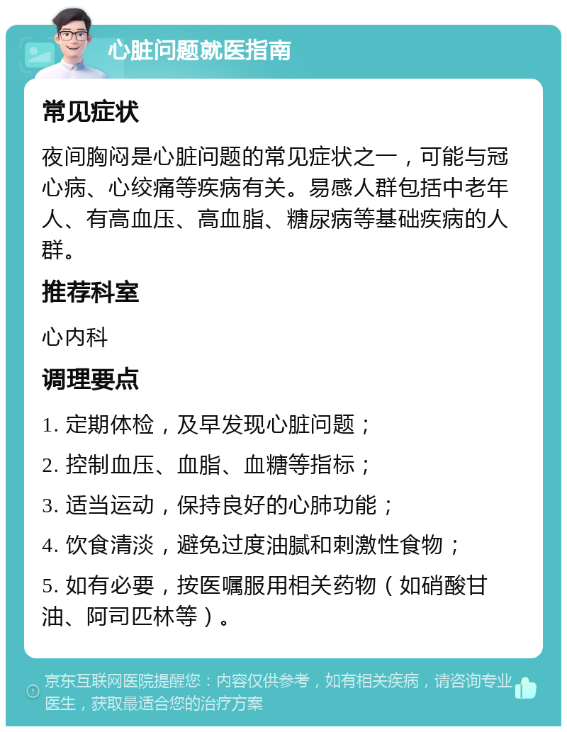 心脏问题就医指南 常见症状 夜间胸闷是心脏问题的常见症状之一，可能与冠心病、心绞痛等疾病有关。易感人群包括中老年人、有高血压、高血脂、糖尿病等基础疾病的人群。 推荐科室 心内科 调理要点 1. 定期体检，及早发现心脏问题； 2. 控制血压、血脂、血糖等指标； 3. 适当运动，保持良好的心肺功能； 4. 饮食清淡，避免过度油腻和刺激性食物； 5. 如有必要，按医嘱服用相关药物（如硝酸甘油、阿司匹林等）。