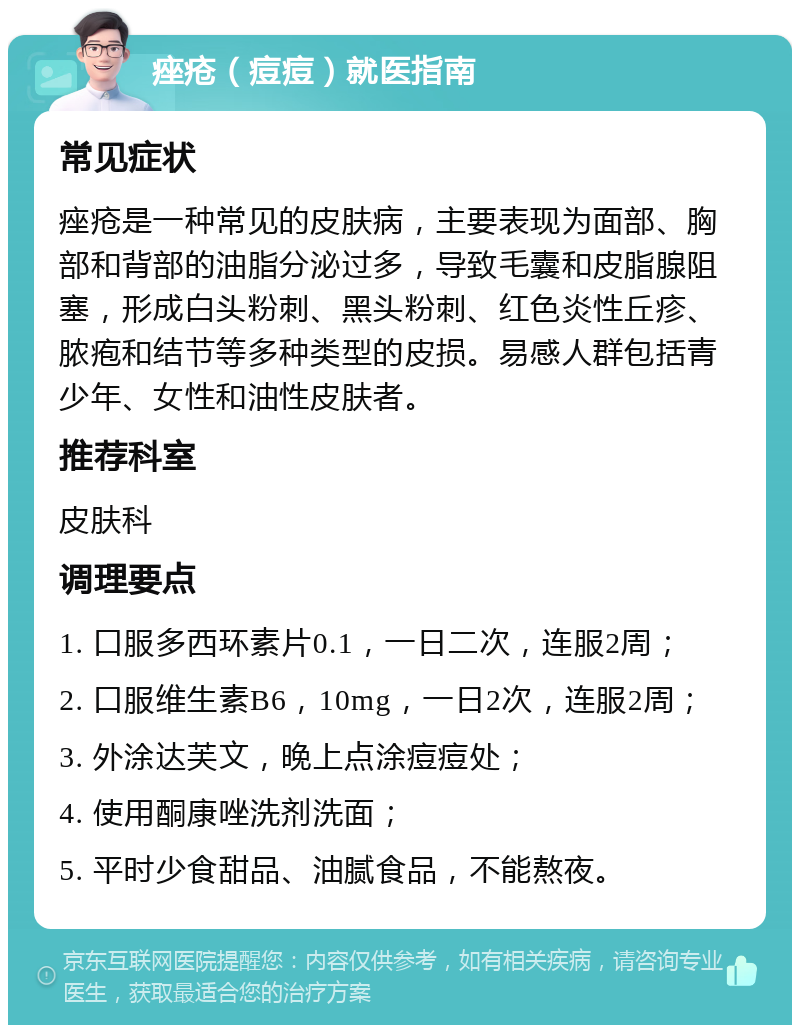 痤疮（痘痘）就医指南 常见症状 痤疮是一种常见的皮肤病，主要表现为面部、胸部和背部的油脂分泌过多，导致毛囊和皮脂腺阻塞，形成白头粉刺、黑头粉刺、红色炎性丘疹、脓疱和结节等多种类型的皮损。易感人群包括青少年、女性和油性皮肤者。 推荐科室 皮肤科 调理要点 1. 口服多西环素片0.1，一日二次，连服2周； 2. 口服维生素B6，10mg，一日2次，连服2周； 3. 外涂达芙文，晚上点涂痘痘处； 4. 使用酮康唑洗剂洗面； 5. 平时少食甜品、油腻食品，不能熬夜。