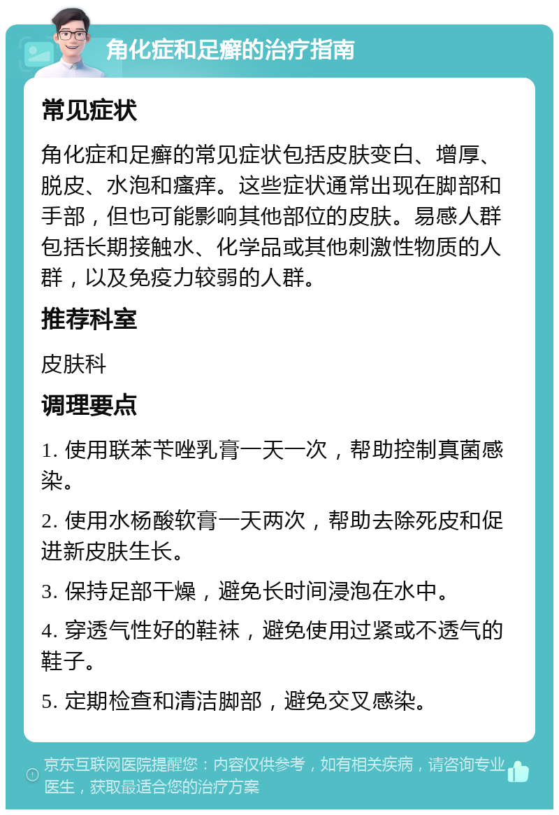 角化症和足癣的治疗指南 常见症状 角化症和足癣的常见症状包括皮肤变白、增厚、脱皮、水泡和瘙痒。这些症状通常出现在脚部和手部，但也可能影响其他部位的皮肤。易感人群包括长期接触水、化学品或其他刺激性物质的人群，以及免疫力较弱的人群。 推荐科室 皮肤科 调理要点 1. 使用联苯苄唑乳膏一天一次，帮助控制真菌感染。 2. 使用水杨酸软膏一天两次，帮助去除死皮和促进新皮肤生长。 3. 保持足部干燥，避免长时间浸泡在水中。 4. 穿透气性好的鞋袜，避免使用过紧或不透气的鞋子。 5. 定期检查和清洁脚部，避免交叉感染。