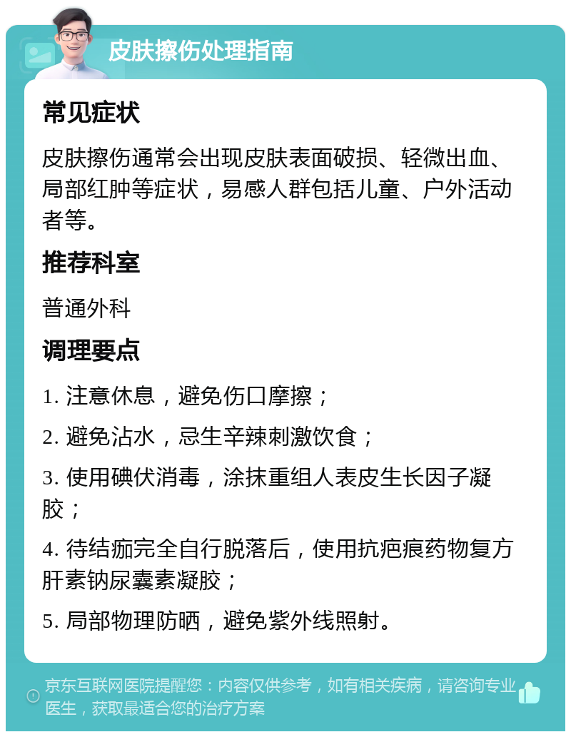 皮肤擦伤处理指南 常见症状 皮肤擦伤通常会出现皮肤表面破损、轻微出血、局部红肿等症状，易感人群包括儿童、户外活动者等。 推荐科室 普通外科 调理要点 1. 注意休息，避免伤口摩擦； 2. 避免沾水，忌生辛辣刺激饮食； 3. 使用碘伏消毒，涂抹重组人表皮生长因子凝胶； 4. 待结痂完全自行脱落后，使用抗疤痕药物复方肝素钠尿囊素凝胶； 5. 局部物理防晒，避免紫外线照射。