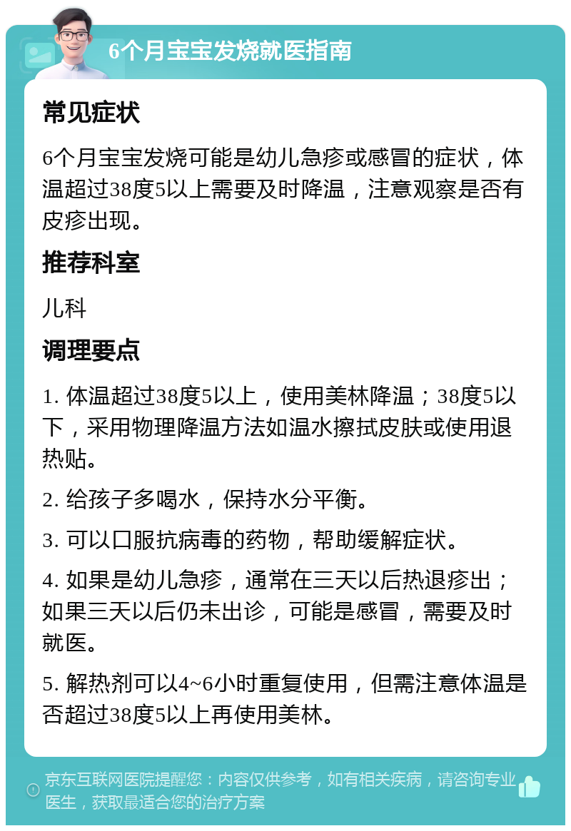 6个月宝宝发烧就医指南 常见症状 6个月宝宝发烧可能是幼儿急疹或感冒的症状，体温超过38度5以上需要及时降温，注意观察是否有皮疹出现。 推荐科室 儿科 调理要点 1. 体温超过38度5以上，使用美林降温；38度5以下，采用物理降温方法如温水擦拭皮肤或使用退热贴。 2. 给孩子多喝水，保持水分平衡。 3. 可以口服抗病毒的药物，帮助缓解症状。 4. 如果是幼儿急疹，通常在三天以后热退疹出；如果三天以后仍未出诊，可能是感冒，需要及时就医。 5. 解热剂可以4~6小时重复使用，但需注意体温是否超过38度5以上再使用美林。