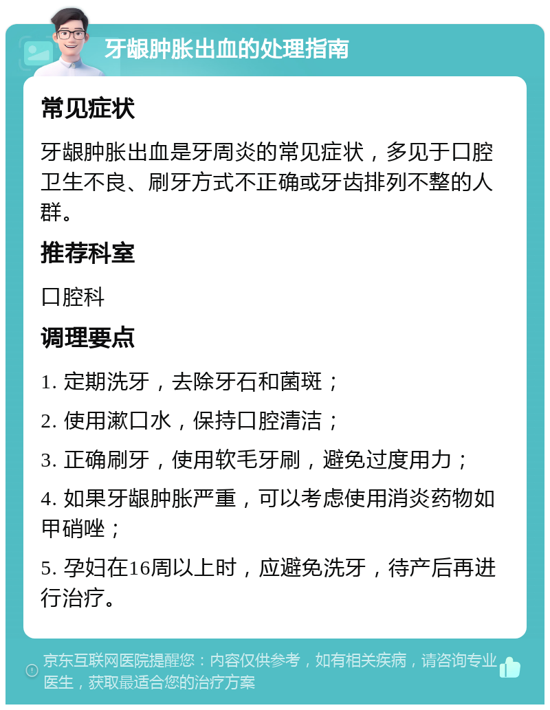 牙龈肿胀出血的处理指南 常见症状 牙龈肿胀出血是牙周炎的常见症状，多见于口腔卫生不良、刷牙方式不正确或牙齿排列不整的人群。 推荐科室 口腔科 调理要点 1. 定期洗牙，去除牙石和菌斑； 2. 使用漱口水，保持口腔清洁； 3. 正确刷牙，使用软毛牙刷，避免过度用力； 4. 如果牙龈肿胀严重，可以考虑使用消炎药物如甲硝唑； 5. 孕妇在16周以上时，应避免洗牙，待产后再进行治疗。