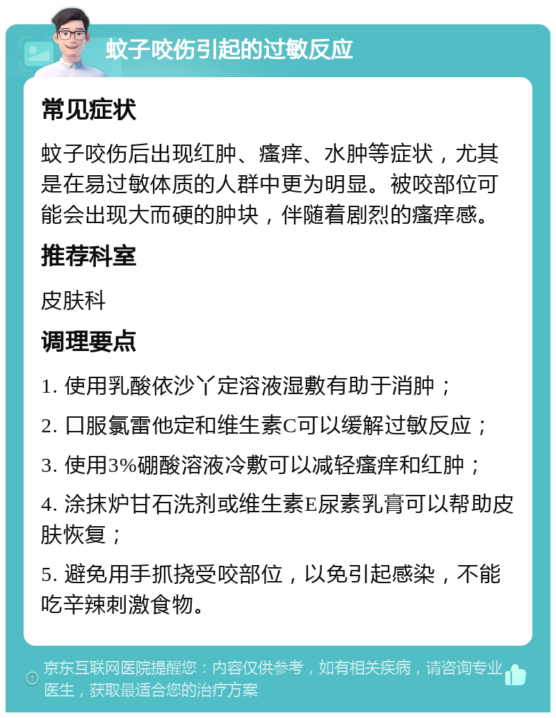 蚊子咬伤引起的过敏反应 常见症状 蚊子咬伤后出现红肿、瘙痒、水肿等症状，尤其是在易过敏体质的人群中更为明显。被咬部位可能会出现大而硬的肿块，伴随着剧烈的瘙痒感。 推荐科室 皮肤科 调理要点 1. 使用乳酸依沙丫定溶液湿敷有助于消肿； 2. 口服氯雷他定和维生素C可以缓解过敏反应； 3. 使用3%硼酸溶液冷敷可以减轻瘙痒和红肿； 4. 涂抹炉甘石洗剂或维生素E尿素乳膏可以帮助皮肤恢复； 5. 避免用手抓挠受咬部位，以免引起感染，不能吃辛辣刺激食物。