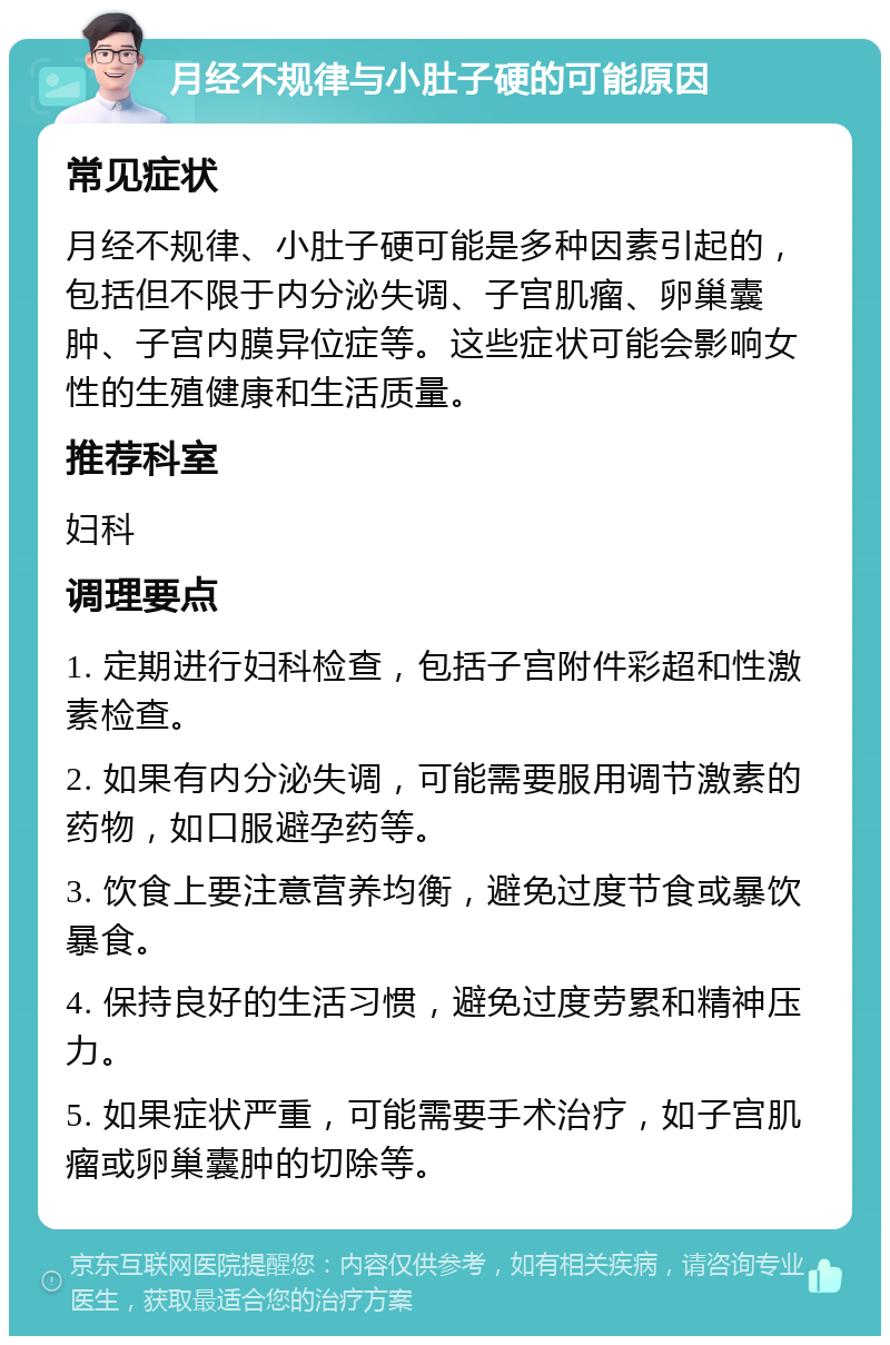 月经不规律与小肚子硬的可能原因 常见症状 月经不规律、小肚子硬可能是多种因素引起的，包括但不限于内分泌失调、子宫肌瘤、卵巢囊肿、子宫内膜异位症等。这些症状可能会影响女性的生殖健康和生活质量。 推荐科室 妇科 调理要点 1. 定期进行妇科检查，包括子宫附件彩超和性激素检查。 2. 如果有内分泌失调，可能需要服用调节激素的药物，如口服避孕药等。 3. 饮食上要注意营养均衡，避免过度节食或暴饮暴食。 4. 保持良好的生活习惯，避免过度劳累和精神压力。 5. 如果症状严重，可能需要手术治疗，如子宫肌瘤或卵巢囊肿的切除等。