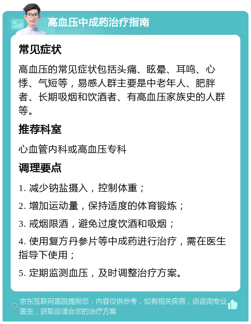 高血压中成药治疗指南 常见症状 高血压的常见症状包括头痛、眩晕、耳鸣、心悸、气短等，易感人群主要是中老年人、肥胖者、长期吸烟和饮酒者、有高血压家族史的人群等。 推荐科室 心血管内科或高血压专科 调理要点 1. 减少钠盐摄入，控制体重； 2. 增加运动量，保持适度的体育锻炼； 3. 戒烟限酒，避免过度饮酒和吸烟； 4. 使用复方丹参片等中成药进行治疗，需在医生指导下使用； 5. 定期监测血压，及时调整治疗方案。