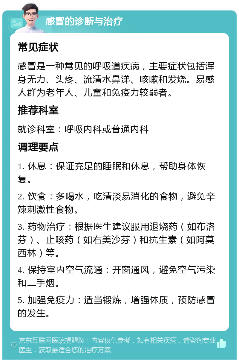 感冒的诊断与治疗 常见症状 感冒是一种常见的呼吸道疾病，主要症状包括浑身无力、头疼、流清水鼻涕、咳嗽和发烧。易感人群为老年人、儿童和免疫力较弱者。 推荐科室 就诊科室：呼吸内科或普通内科 调理要点 1. 休息：保证充足的睡眠和休息，帮助身体恢复。 2. 饮食：多喝水，吃清淡易消化的食物，避免辛辣刺激性食物。 3. 药物治疗：根据医生建议服用退烧药（如布洛芬）、止咳药（如右美沙芬）和抗生素（如阿莫西林）等。 4. 保持室内空气流通：开窗通风，避免空气污染和二手烟。 5. 加强免疫力：适当锻炼，增强体质，预防感冒的发生。