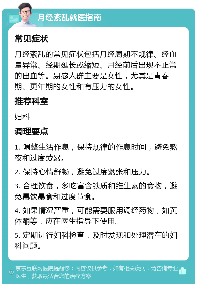 月经紊乱就医指南 常见症状 月经紊乱的常见症状包括月经周期不规律、经血量异常、经期延长或缩短、月经前后出现不正常的出血等。易感人群主要是女性，尤其是青春期、更年期的女性和有压力的女性。 推荐科室 妇科 调理要点 1. 调整生活作息，保持规律的作息时间，避免熬夜和过度劳累。 2. 保持心情舒畅，避免过度紧张和压力。 3. 合理饮食，多吃富含铁质和维生素的食物，避免暴饮暴食和过度节食。 4. 如果情况严重，可能需要服用调经药物，如黄体酮等，应在医生指导下使用。 5. 定期进行妇科检查，及时发现和处理潜在的妇科问题。