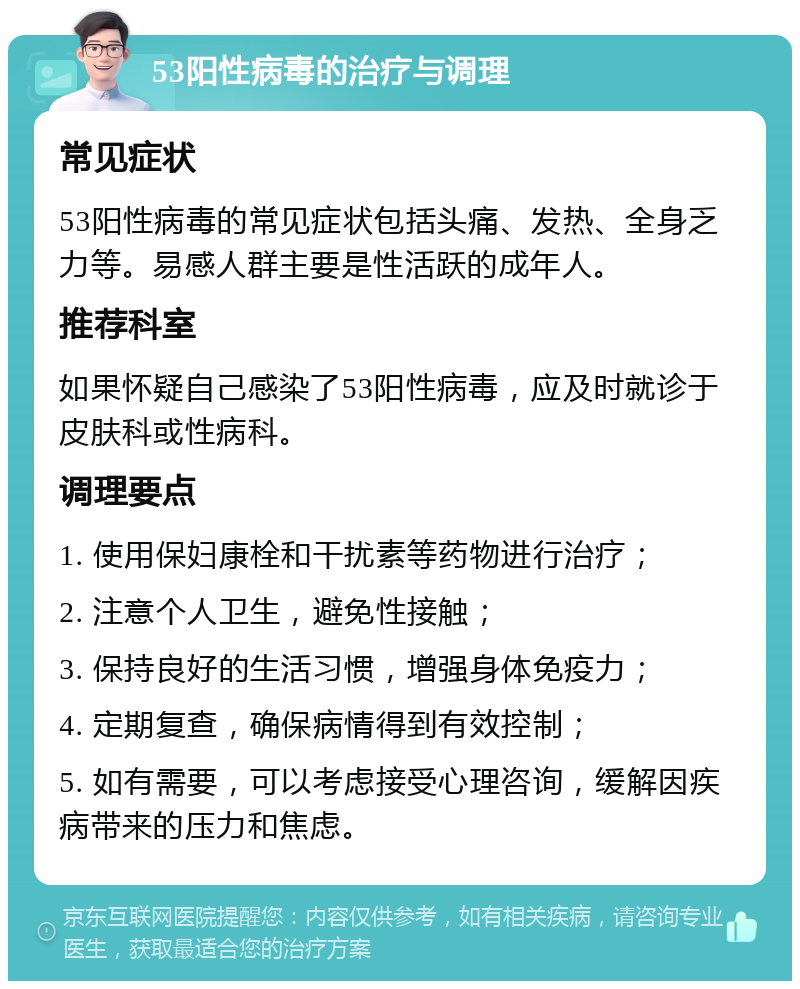 53阳性病毒的治疗与调理 常见症状 53阳性病毒的常见症状包括头痛、发热、全身乏力等。易感人群主要是性活跃的成年人。 推荐科室 如果怀疑自己感染了53阳性病毒，应及时就诊于皮肤科或性病科。 调理要点 1. 使用保妇康栓和干扰素等药物进行治疗； 2. 注意个人卫生，避免性接触； 3. 保持良好的生活习惯，增强身体免疫力； 4. 定期复查，确保病情得到有效控制； 5. 如有需要，可以考虑接受心理咨询，缓解因疾病带来的压力和焦虑。