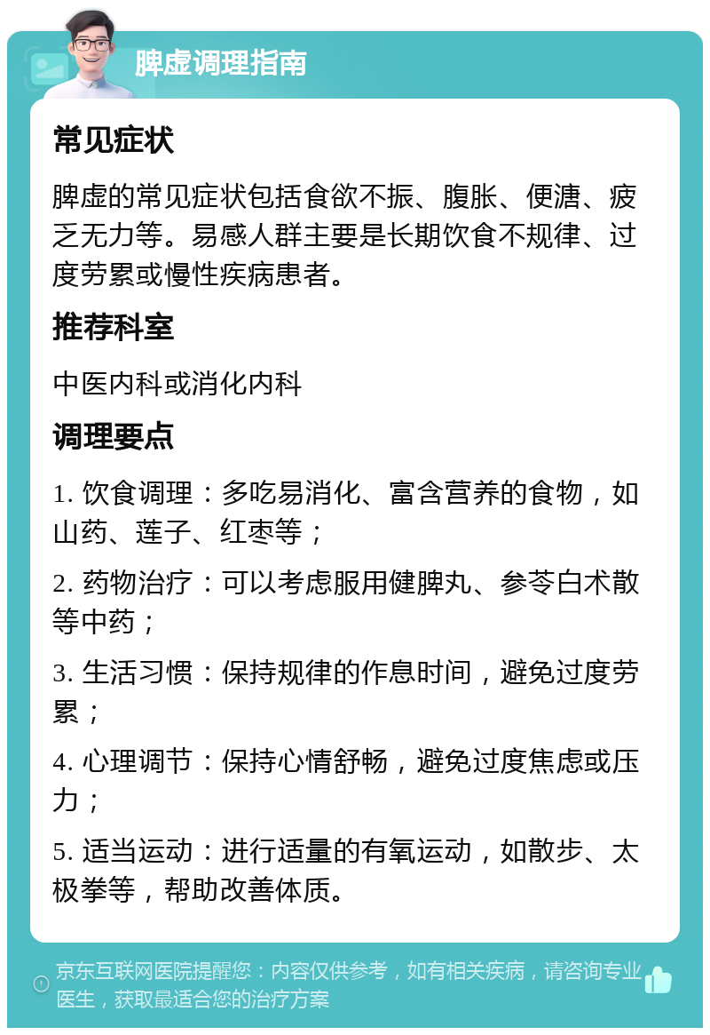 脾虚调理指南 常见症状 脾虚的常见症状包括食欲不振、腹胀、便溏、疲乏无力等。易感人群主要是长期饮食不规律、过度劳累或慢性疾病患者。 推荐科室 中医内科或消化内科 调理要点 1. 饮食调理：多吃易消化、富含营养的食物，如山药、莲子、红枣等； 2. 药物治疗：可以考虑服用健脾丸、参苓白术散等中药； 3. 生活习惯：保持规律的作息时间，避免过度劳累； 4. 心理调节：保持心情舒畅，避免过度焦虑或压力； 5. 适当运动：进行适量的有氧运动，如散步、太极拳等，帮助改善体质。