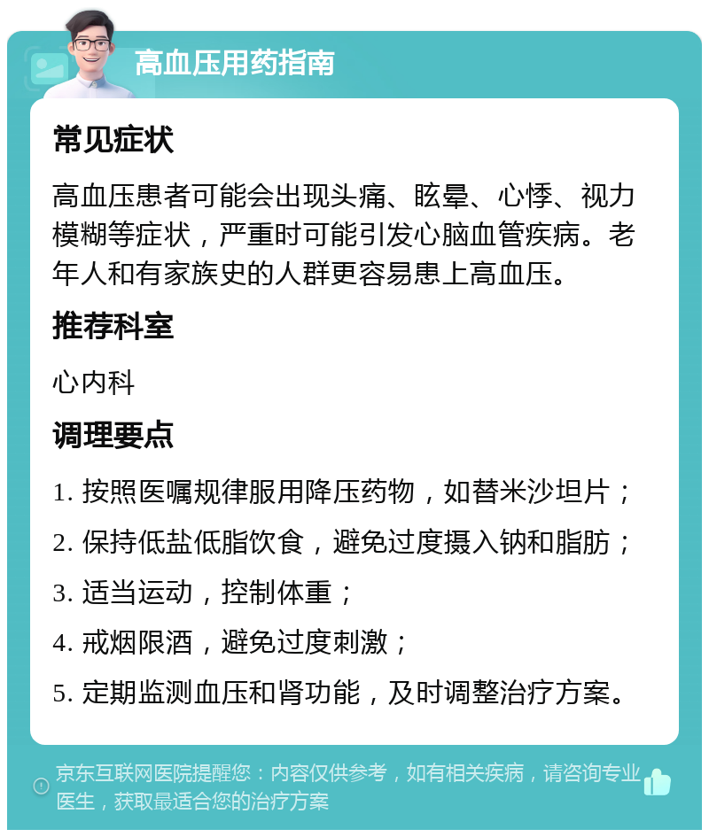 高血压用药指南 常见症状 高血压患者可能会出现头痛、眩晕、心悸、视力模糊等症状，严重时可能引发心脑血管疾病。老年人和有家族史的人群更容易患上高血压。 推荐科室 心内科 调理要点 1. 按照医嘱规律服用降压药物，如替米沙坦片； 2. 保持低盐低脂饮食，避免过度摄入钠和脂肪； 3. 适当运动，控制体重； 4. 戒烟限酒，避免过度刺激； 5. 定期监测血压和肾功能，及时调整治疗方案。