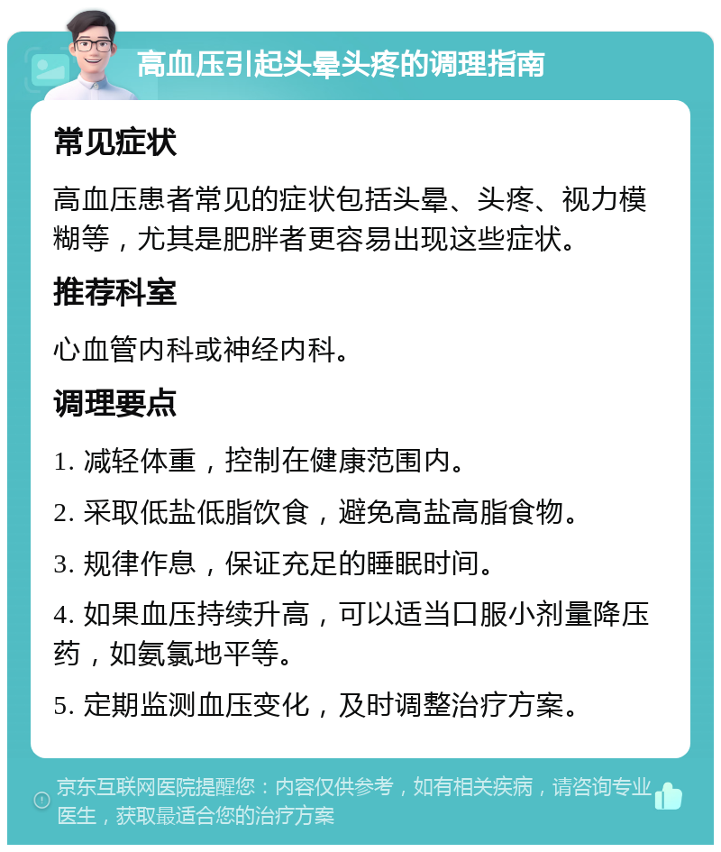 高血压引起头晕头疼的调理指南 常见症状 高血压患者常见的症状包括头晕、头疼、视力模糊等，尤其是肥胖者更容易出现这些症状。 推荐科室 心血管内科或神经内科。 调理要点 1. 减轻体重，控制在健康范围内。 2. 采取低盐低脂饮食，避免高盐高脂食物。 3. 规律作息，保证充足的睡眠时间。 4. 如果血压持续升高，可以适当口服小剂量降压药，如氨氯地平等。 5. 定期监测血压变化，及时调整治疗方案。