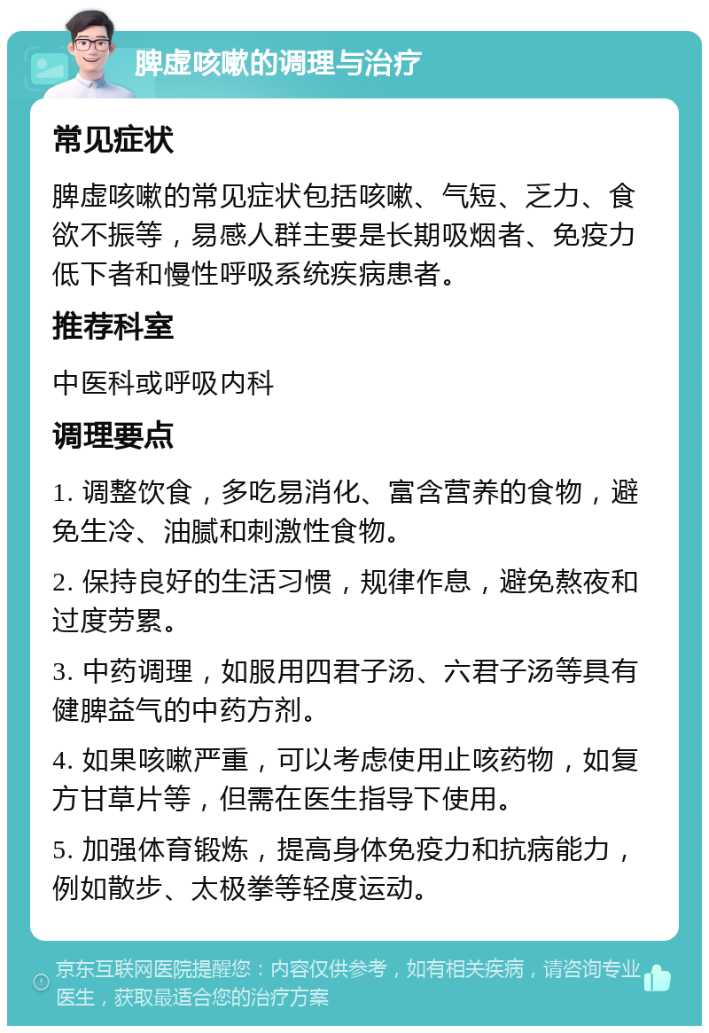 脾虚咳嗽的调理与治疗 常见症状 脾虚咳嗽的常见症状包括咳嗽、气短、乏力、食欲不振等，易感人群主要是长期吸烟者、免疫力低下者和慢性呼吸系统疾病患者。 推荐科室 中医科或呼吸内科 调理要点 1. 调整饮食，多吃易消化、富含营养的食物，避免生冷、油腻和刺激性食物。 2. 保持良好的生活习惯，规律作息，避免熬夜和过度劳累。 3. 中药调理，如服用四君子汤、六君子汤等具有健脾益气的中药方剂。 4. 如果咳嗽严重，可以考虑使用止咳药物，如复方甘草片等，但需在医生指导下使用。 5. 加强体育锻炼，提高身体免疫力和抗病能力，例如散步、太极拳等轻度运动。