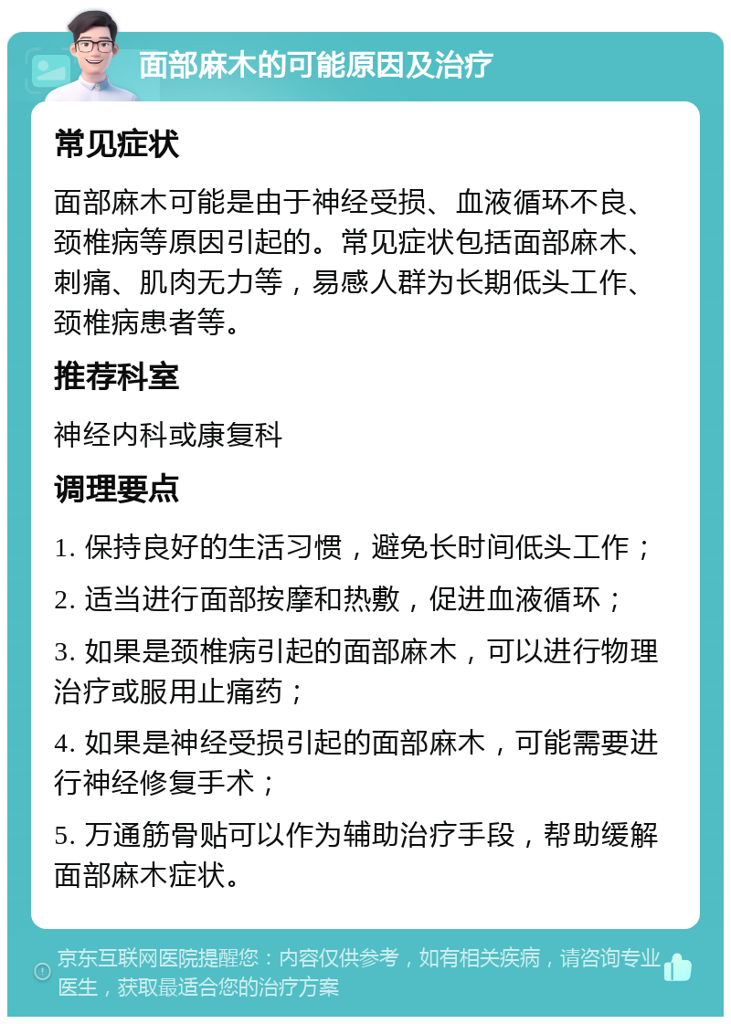 面部麻木的可能原因及治疗 常见症状 面部麻木可能是由于神经受损、血液循环不良、颈椎病等原因引起的。常见症状包括面部麻木、刺痛、肌肉无力等，易感人群为长期低头工作、颈椎病患者等。 推荐科室 神经内科或康复科 调理要点 1. 保持良好的生活习惯，避免长时间低头工作； 2. 适当进行面部按摩和热敷，促进血液循环； 3. 如果是颈椎病引起的面部麻木，可以进行物理治疗或服用止痛药； 4. 如果是神经受损引起的面部麻木，可能需要进行神经修复手术； 5. 万通筋骨贴可以作为辅助治疗手段，帮助缓解面部麻木症状。