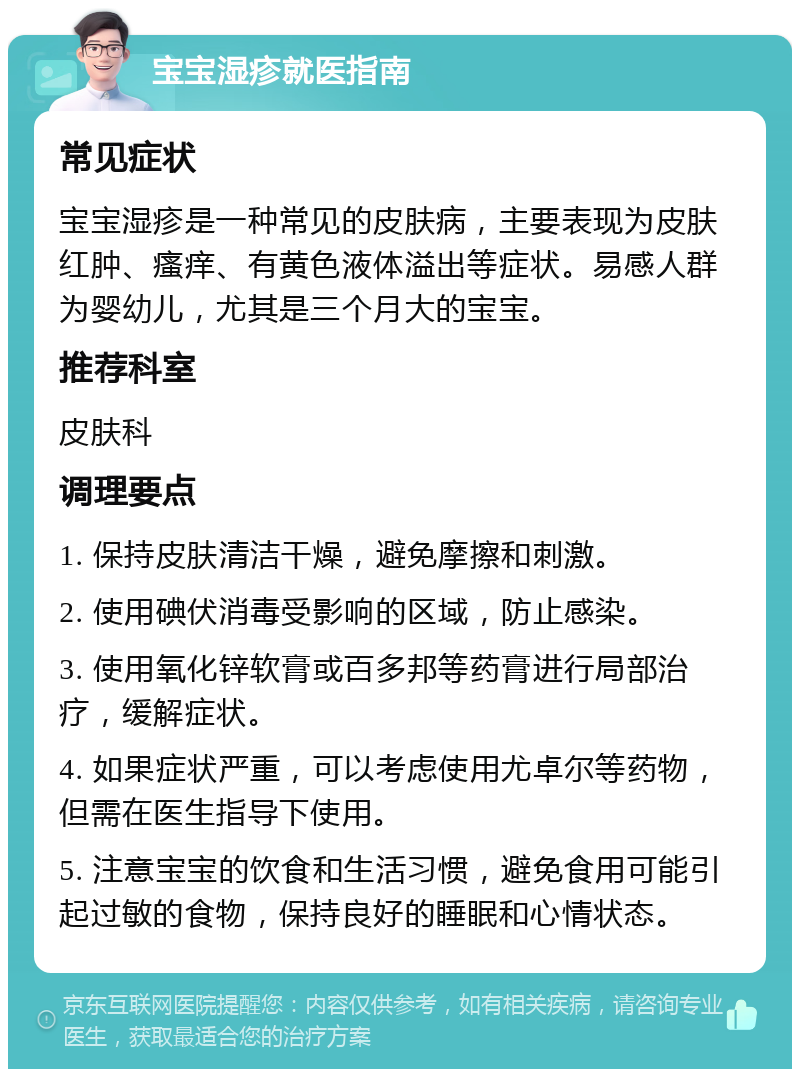 宝宝湿疹就医指南 常见症状 宝宝湿疹是一种常见的皮肤病，主要表现为皮肤红肿、瘙痒、有黄色液体溢出等症状。易感人群为婴幼儿，尤其是三个月大的宝宝。 推荐科室 皮肤科 调理要点 1. 保持皮肤清洁干燥，避免摩擦和刺激。 2. 使用碘伏消毒受影响的区域，防止感染。 3. 使用氧化锌软膏或百多邦等药膏进行局部治疗，缓解症状。 4. 如果症状严重，可以考虑使用尤卓尔等药物，但需在医生指导下使用。 5. 注意宝宝的饮食和生活习惯，避免食用可能引起过敏的食物，保持良好的睡眠和心情状态。