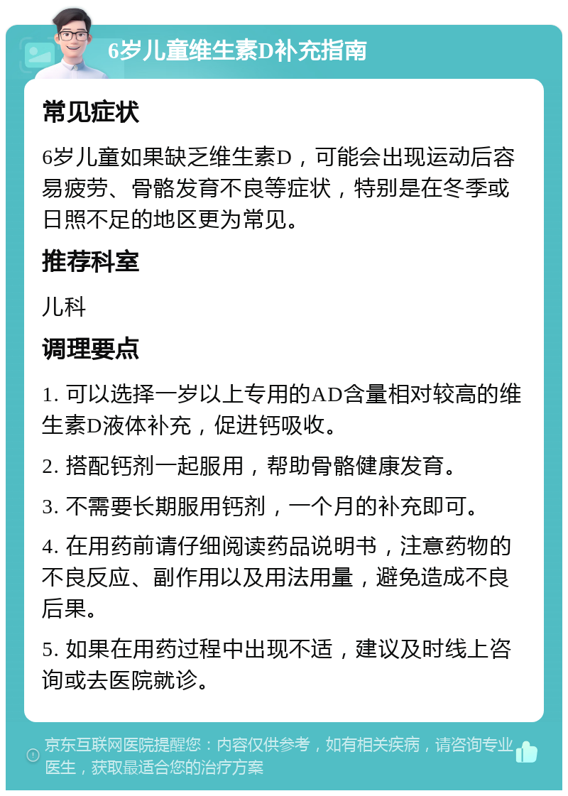 6岁儿童维生素D补充指南 常见症状 6岁儿童如果缺乏维生素D，可能会出现运动后容易疲劳、骨骼发育不良等症状，特别是在冬季或日照不足的地区更为常见。 推荐科室 儿科 调理要点 1. 可以选择一岁以上专用的AD含量相对较高的维生素D液体补充，促进钙吸收。 2. 搭配钙剂一起服用，帮助骨骼健康发育。 3. 不需要长期服用钙剂，一个月的补充即可。 4. 在用药前请仔细阅读药品说明书，注意药物的不良反应、副作用以及用法用量，避免造成不良后果。 5. 如果在用药过程中出现不适，建议及时线上咨询或去医院就诊。