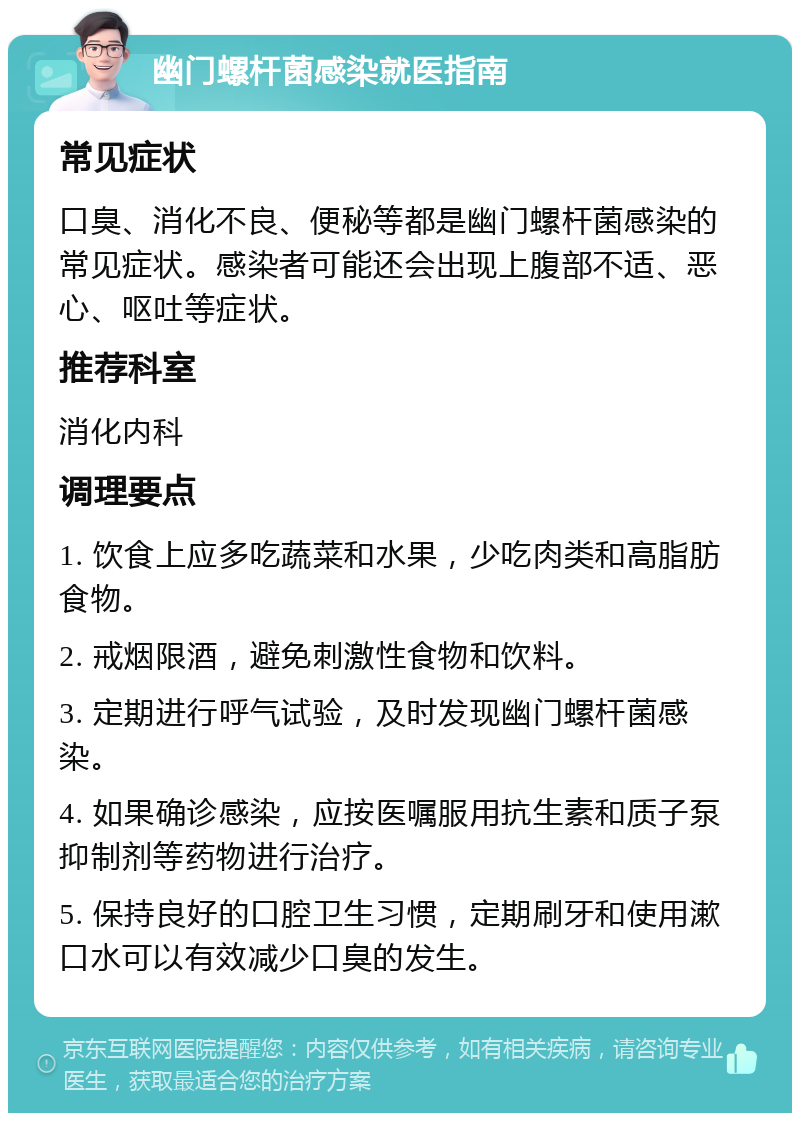 幽门螺杆菌感染就医指南 常见症状 口臭、消化不良、便秘等都是幽门螺杆菌感染的常见症状。感染者可能还会出现上腹部不适、恶心、呕吐等症状。 推荐科室 消化内科 调理要点 1. 饮食上应多吃蔬菜和水果，少吃肉类和高脂肪食物。 2. 戒烟限酒，避免刺激性食物和饮料。 3. 定期进行呼气试验，及时发现幽门螺杆菌感染。 4. 如果确诊感染，应按医嘱服用抗生素和质子泵抑制剂等药物进行治疗。 5. 保持良好的口腔卫生习惯，定期刷牙和使用漱口水可以有效减少口臭的发生。