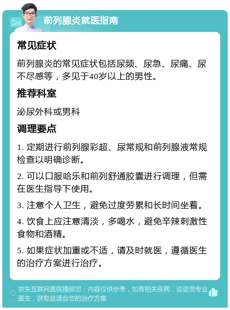 前列腺炎就医指南 常见症状 前列腺炎的常见症状包括尿频、尿急、尿痛、尿不尽感等，多见于40岁以上的男性。 推荐科室 泌尿外科或男科 调理要点 1. 定期进行前列腺彩超、尿常规和前列腺液常规检查以明确诊断。 2. 可以口服哈乐和前列舒通胶囊进行调理，但需在医生指导下使用。 3. 注意个人卫生，避免过度劳累和长时间坐着。 4. 饮食上应注意清淡，多喝水，避免辛辣刺激性食物和酒精。 5. 如果症状加重或不适，请及时就医，遵循医生的治疗方案进行治疗。