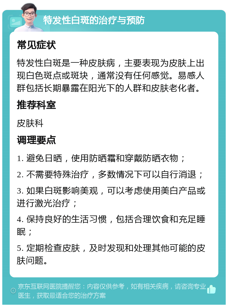 特发性白斑的治疗与预防 常见症状 特发性白斑是一种皮肤病，主要表现为皮肤上出现白色斑点或斑块，通常没有任何感觉。易感人群包括长期暴露在阳光下的人群和皮肤老化者。 推荐科室 皮肤科 调理要点 1. 避免日晒，使用防晒霜和穿戴防晒衣物； 2. 不需要特殊治疗，多数情况下可以自行消退； 3. 如果白斑影响美观，可以考虑使用美白产品或进行激光治疗； 4. 保持良好的生活习惯，包括合理饮食和充足睡眠； 5. 定期检查皮肤，及时发现和处理其他可能的皮肤问题。