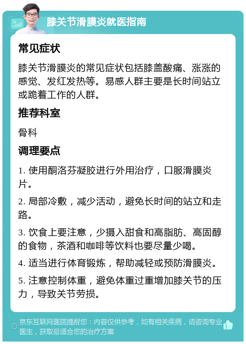 膝关节滑膜炎就医指南 常见症状 膝关节滑膜炎的常见症状包括膝盖酸痛、涨涨的感觉、发红发热等。易感人群主要是长时间站立或跪着工作的人群。 推荐科室 骨科 调理要点 1. 使用酮洛芬凝胶进行外用治疗，口服滑膜炎片。 2. 局部冷敷，减少活动，避免长时间的站立和走路。 3. 饮食上要注意，少摄入甜食和高脂肪、高固醇的食物，茶酒和咖啡等饮料也要尽量少喝。 4. 适当进行体育锻炼，帮助减轻或预防滑膜炎。 5. 注意控制体重，避免体重过重增加膝关节的压力，导致关节劳损。