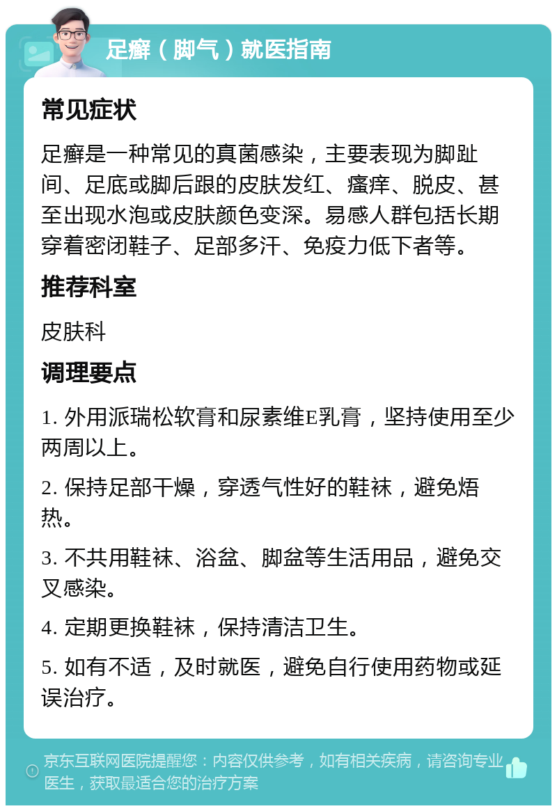 足癣（脚气）就医指南 常见症状 足癣是一种常见的真菌感染，主要表现为脚趾间、足底或脚后跟的皮肤发红、瘙痒、脱皮、甚至出现水泡或皮肤颜色变深。易感人群包括长期穿着密闭鞋子、足部多汗、免疫力低下者等。 推荐科室 皮肤科 调理要点 1. 外用派瑞松软膏和尿素维E乳膏，坚持使用至少两周以上。 2. 保持足部干燥，穿透气性好的鞋袜，避免焐热。 3. 不共用鞋袜、浴盆、脚盆等生活用品，避免交叉感染。 4. 定期更换鞋袜，保持清洁卫生。 5. 如有不适，及时就医，避免自行使用药物或延误治疗。