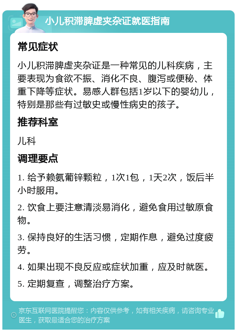 小儿积滞脾虚夹杂证就医指南 常见症状 小儿积滞脾虚夹杂证是一种常见的儿科疾病，主要表现为食欲不振、消化不良、腹泻或便秘、体重下降等症状。易感人群包括1岁以下的婴幼儿，特别是那些有过敏史或慢性病史的孩子。 推荐科室 儿科 调理要点 1. 给予赖氨葡锌颗粒，1次1包，1天2次，饭后半小时服用。 2. 饮食上要注意清淡易消化，避免食用过敏原食物。 3. 保持良好的生活习惯，定期作息，避免过度疲劳。 4. 如果出现不良反应或症状加重，应及时就医。 5. 定期复查，调整治疗方案。