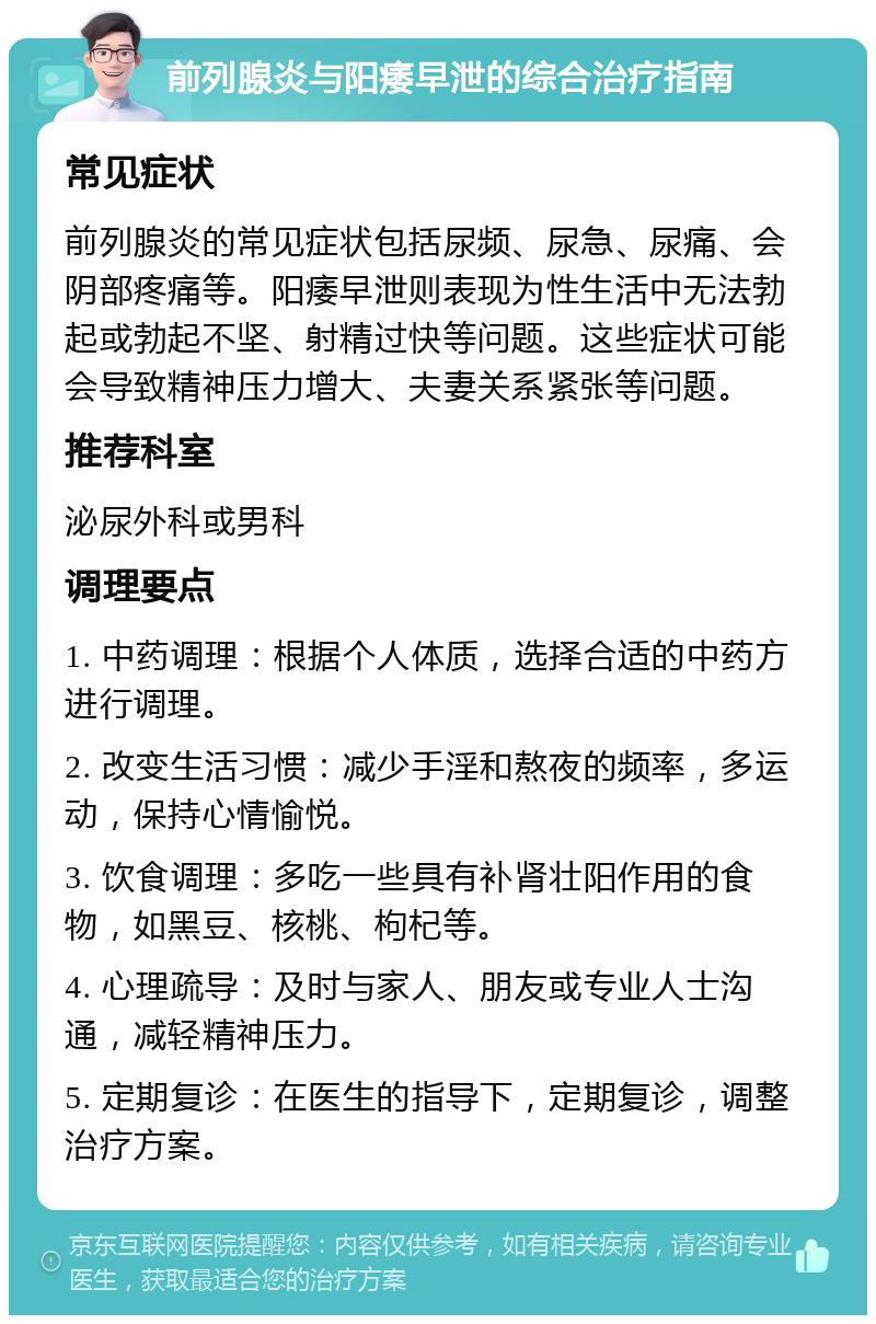 前列腺炎与阳痿早泄的综合治疗指南 常见症状 前列腺炎的常见症状包括尿频、尿急、尿痛、会阴部疼痛等。阳痿早泄则表现为性生活中无法勃起或勃起不坚、射精过快等问题。这些症状可能会导致精神压力增大、夫妻关系紧张等问题。 推荐科室 泌尿外科或男科 调理要点 1. 中药调理：根据个人体质，选择合适的中药方进行调理。 2. 改变生活习惯：减少手淫和熬夜的频率，多运动，保持心情愉悦。 3. 饮食调理：多吃一些具有补肾壮阳作用的食物，如黑豆、核桃、枸杞等。 4. 心理疏导：及时与家人、朋友或专业人士沟通，减轻精神压力。 5. 定期复诊：在医生的指导下，定期复诊，调整治疗方案。