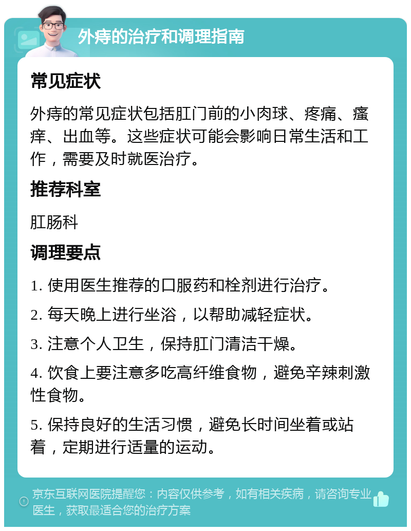 外痔的治疗和调理指南 常见症状 外痔的常见症状包括肛门前的小肉球、疼痛、瘙痒、出血等。这些症状可能会影响日常生活和工作，需要及时就医治疗。 推荐科室 肛肠科 调理要点 1. 使用医生推荐的口服药和栓剂进行治疗。 2. 每天晚上进行坐浴，以帮助减轻症状。 3. 注意个人卫生，保持肛门清洁干燥。 4. 饮食上要注意多吃高纤维食物，避免辛辣刺激性食物。 5. 保持良好的生活习惯，避免长时间坐着或站着，定期进行适量的运动。