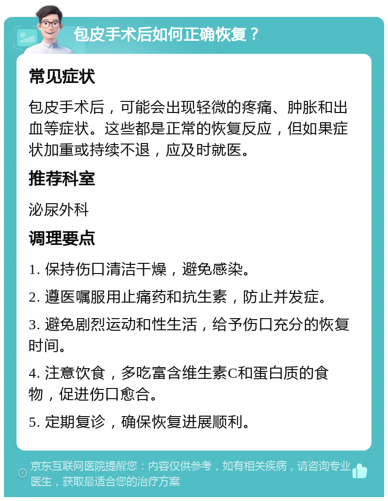 包皮手术后如何正确恢复？ 常见症状 包皮手术后，可能会出现轻微的疼痛、肿胀和出血等症状。这些都是正常的恢复反应，但如果症状加重或持续不退，应及时就医。 推荐科室 泌尿外科 调理要点 1. 保持伤口清洁干燥，避免感染。 2. 遵医嘱服用止痛药和抗生素，防止并发症。 3. 避免剧烈运动和性生活，给予伤口充分的恢复时间。 4. 注意饮食，多吃富含维生素C和蛋白质的食物，促进伤口愈合。 5. 定期复诊，确保恢复进展顺利。