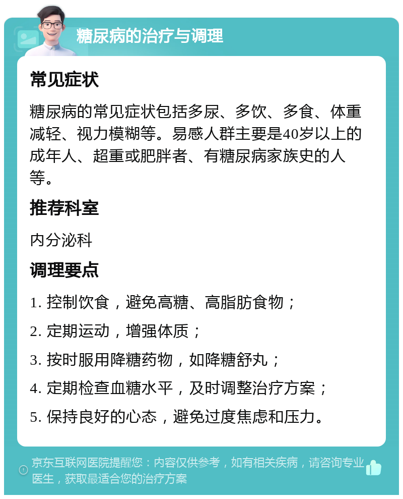 糖尿病的治疗与调理 常见症状 糖尿病的常见症状包括多尿、多饮、多食、体重减轻、视力模糊等。易感人群主要是40岁以上的成年人、超重或肥胖者、有糖尿病家族史的人等。 推荐科室 内分泌科 调理要点 1. 控制饮食，避免高糖、高脂肪食物； 2. 定期运动，增强体质； 3. 按时服用降糖药物，如降糖舒丸； 4. 定期检查血糖水平，及时调整治疗方案； 5. 保持良好的心态，避免过度焦虑和压力。