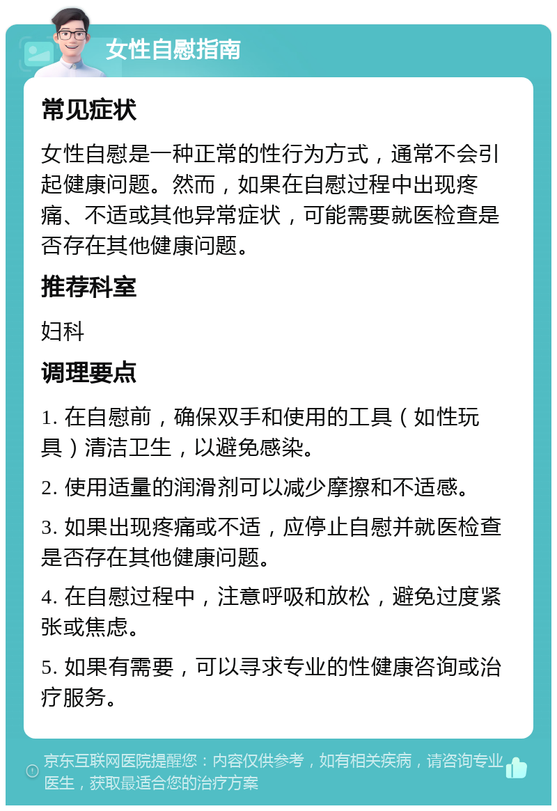 女性自慰指南 常见症状 女性自慰是一种正常的性行为方式，通常不会引起健康问题。然而，如果在自慰过程中出现疼痛、不适或其他异常症状，可能需要就医检查是否存在其他健康问题。 推荐科室 妇科 调理要点 1. 在自慰前，确保双手和使用的工具（如性玩具）清洁卫生，以避免感染。 2. 使用适量的润滑剂可以减少摩擦和不适感。 3. 如果出现疼痛或不适，应停止自慰并就医检查是否存在其他健康问题。 4. 在自慰过程中，注意呼吸和放松，避免过度紧张或焦虑。 5. 如果有需要，可以寻求专业的性健康咨询或治疗服务。