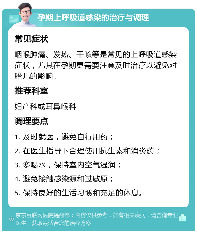 孕期上呼吸道感染的治疗与调理 常见症状 咽喉肿痛、发热、干咳等是常见的上呼吸道感染症状，尤其在孕期更需要注意及时治疗以避免对胎儿的影响。 推荐科室 妇产科或耳鼻喉科 调理要点 1. 及时就医，避免自行用药； 2. 在医生指导下合理使用抗生素和消炎药； 3. 多喝水，保持室内空气湿润； 4. 避免接触感染源和过敏原； 5. 保持良好的生活习惯和充足的休息。