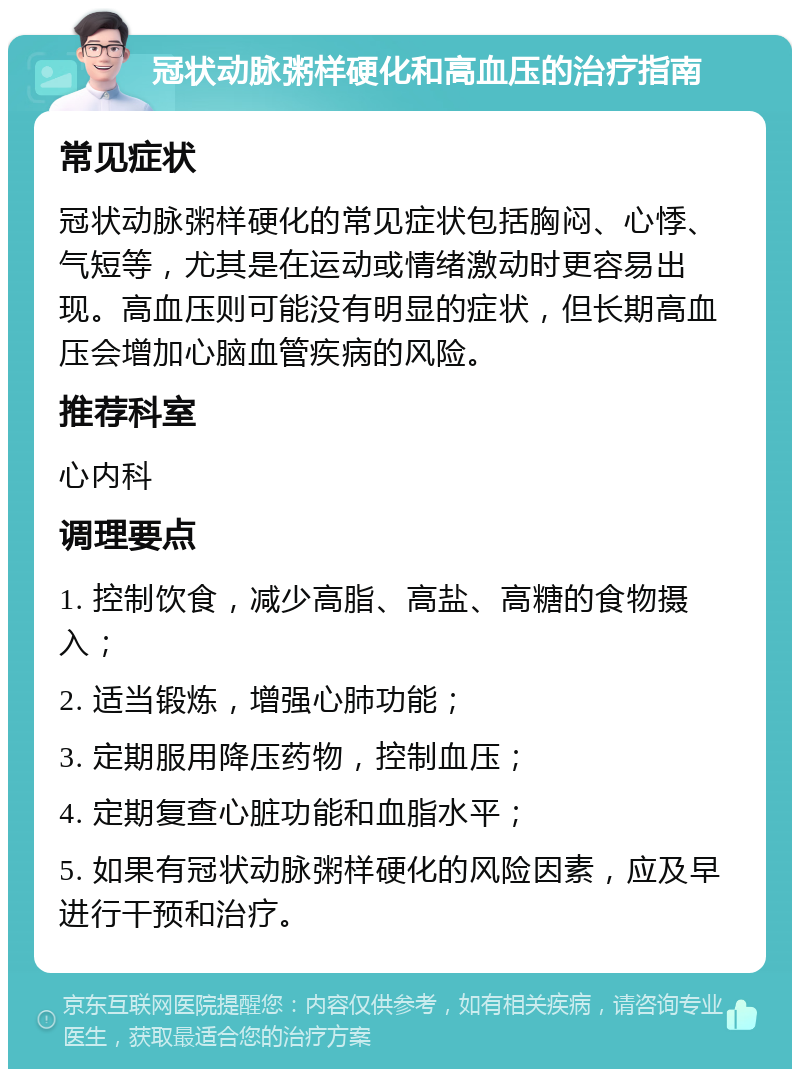 冠状动脉粥样硬化和高血压的治疗指南 常见症状 冠状动脉粥样硬化的常见症状包括胸闷、心悸、气短等，尤其是在运动或情绪激动时更容易出现。高血压则可能没有明显的症状，但长期高血压会增加心脑血管疾病的风险。 推荐科室 心内科 调理要点 1. 控制饮食，减少高脂、高盐、高糖的食物摄入； 2. 适当锻炼，增强心肺功能； 3. 定期服用降压药物，控制血压； 4. 定期复查心脏功能和血脂水平； 5. 如果有冠状动脉粥样硬化的风险因素，应及早进行干预和治疗。