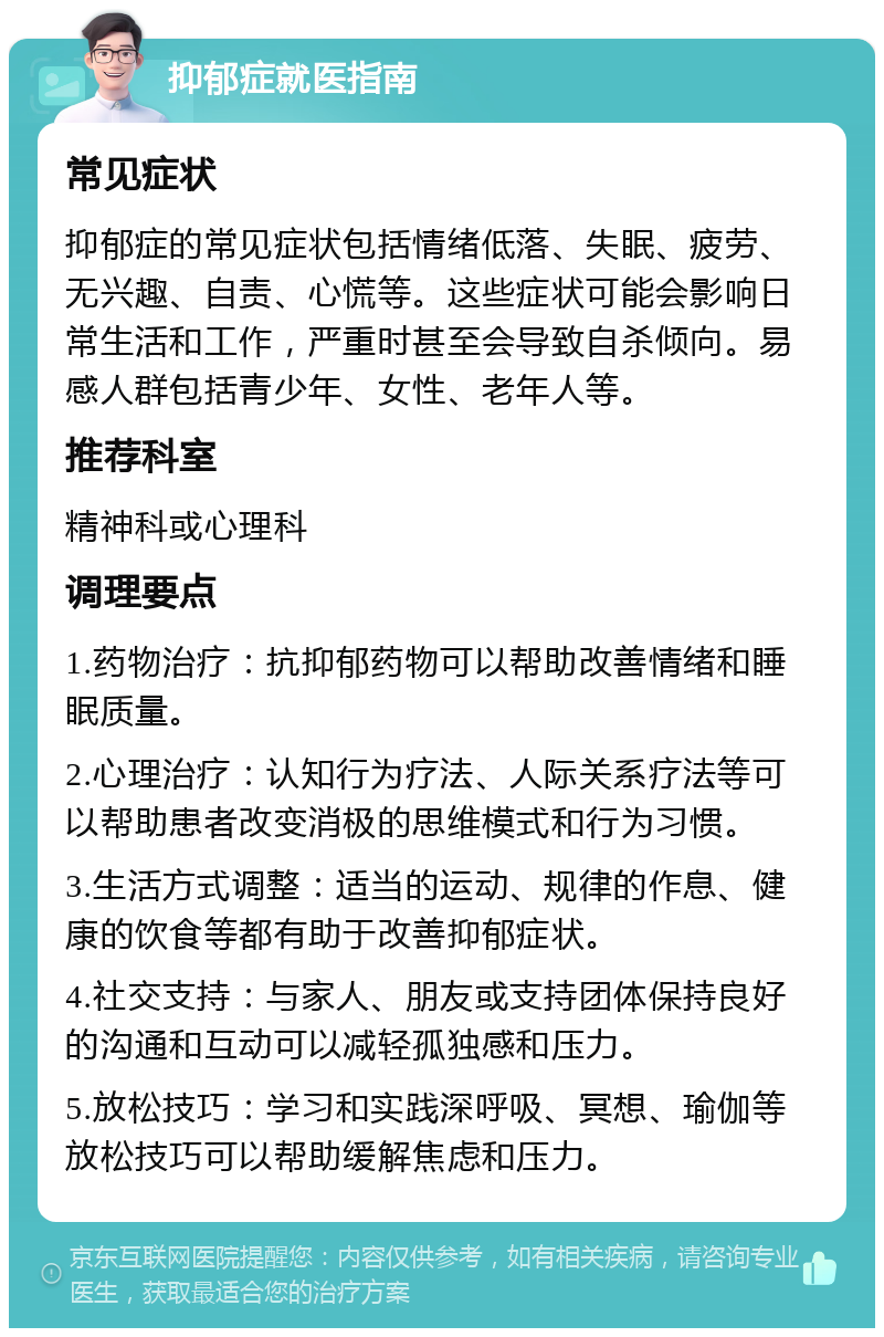 抑郁症就医指南 常见症状 抑郁症的常见症状包括情绪低落、失眠、疲劳、无兴趣、自责、心慌等。这些症状可能会影响日常生活和工作，严重时甚至会导致自杀倾向。易感人群包括青少年、女性、老年人等。 推荐科室 精神科或心理科 调理要点 1.药物治疗：抗抑郁药物可以帮助改善情绪和睡眠质量。 2.心理治疗：认知行为疗法、人际关系疗法等可以帮助患者改变消极的思维模式和行为习惯。 3.生活方式调整：适当的运动、规律的作息、健康的饮食等都有助于改善抑郁症状。 4.社交支持：与家人、朋友或支持团体保持良好的沟通和互动可以减轻孤独感和压力。 5.放松技巧：学习和实践深呼吸、冥想、瑜伽等放松技巧可以帮助缓解焦虑和压力。